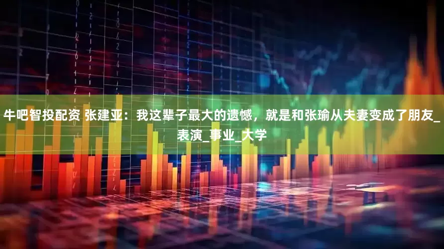 牛吧智投配资 张建亚：我这辈子最大的遗憾，就是和张瑜从夫妻变成了朋友_表演_事业_大学