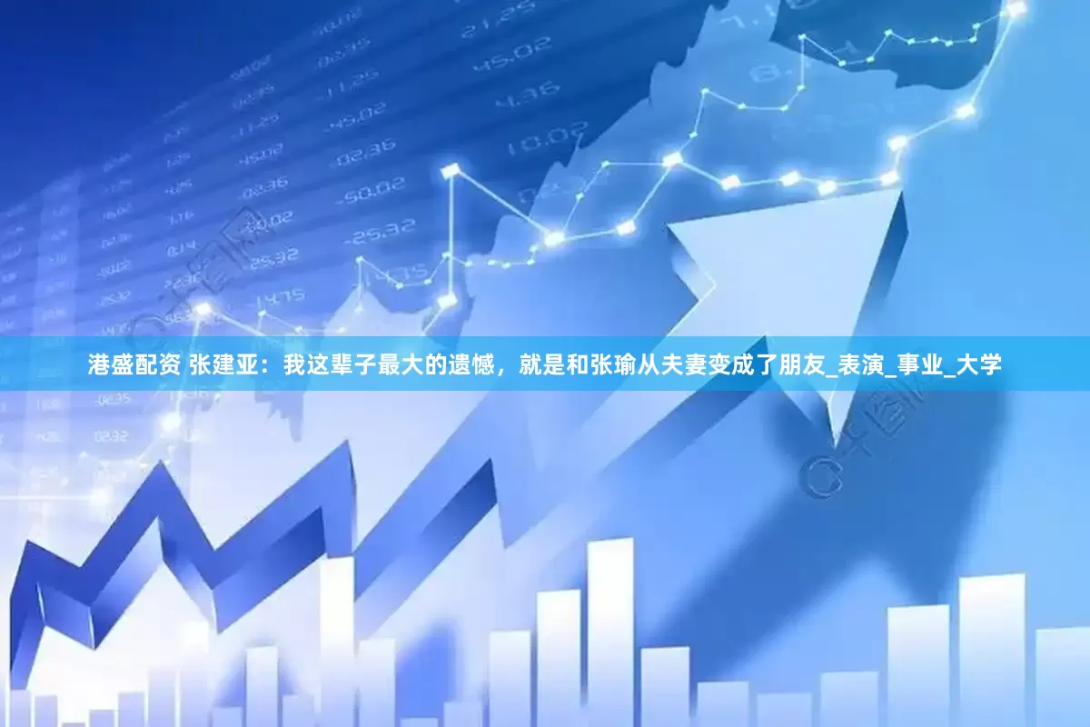 港盛配资 张建亚：我这辈子最大的遗憾，就是和张瑜从夫妻变成了朋友_表演_事业_大学
