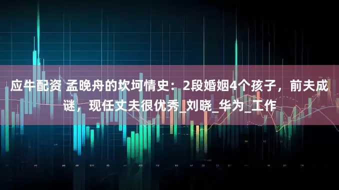 应牛配资 孟晚舟的坎坷情史：2段婚姻4个孩子，前夫成谜，现任丈夫很优秀_刘晓_华为_工作