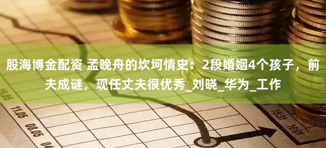 股海博金配资 孟晚舟的坎坷情史：2段婚姻4个孩子，前夫成谜，现任丈夫很优秀_刘晓_华为_工作
