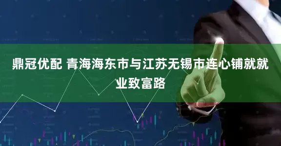 鼎冠优配 青海海东市与江苏无锡市连心铺就就业致富路
