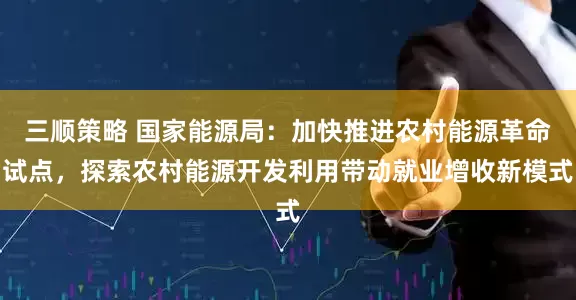 三顺策略 国家能源局：加快推进农村能源革命试点，探索农村能源开发利用带动就业增收新模式