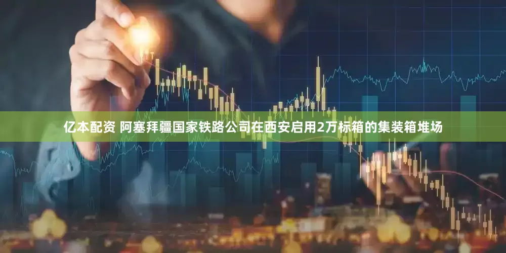 亿本配资 阿塞拜疆国家铁路公司在西安启用2万标箱的集装箱堆场