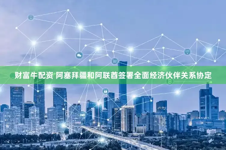 财富牛配资 阿塞拜疆和阿联酋签署全面经济伙伴关系协定