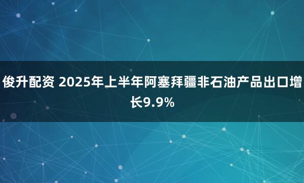 俊升配资 2025年上半年阿塞拜疆非石油产品出口增长9.9%