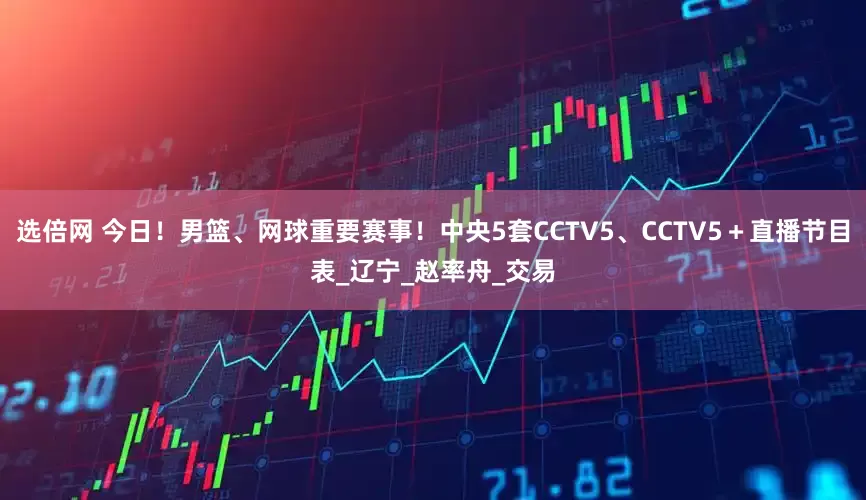 选倍网 今日！男篮、网球重要赛事！中央5套CCTV5、CCTV5＋直播节目表_辽宁_赵率舟_交易