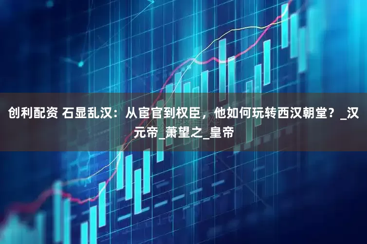 创利配资 石显乱汉：从宦官到权臣，他如何玩转西汉朝堂？_汉元帝_萧望之_皇帝