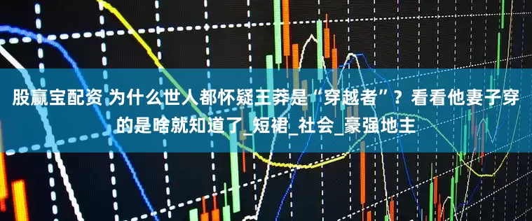 股赢宝配资 为什么世人都怀疑王莽是“穿越者”？看看他妻子穿的是啥就知道了_短裙_社会_豪强地主