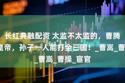 长红典融配资 太监不太监的，曹腾养子出皇帝，孙子一人能打全三国！_曹嵩_曹操_宦官