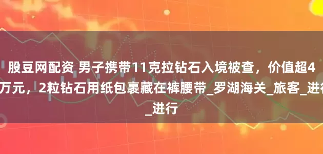 股豆网配资 男子携带11克拉钻石入境被查，价值超40万元，2粒钻石用纸包裹藏在裤腰带_罗湖海关_旅客_进行