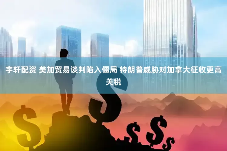 宇轩配资 美加贸易谈判陷入僵局 特朗普威胁对加拿大征收更高关税
