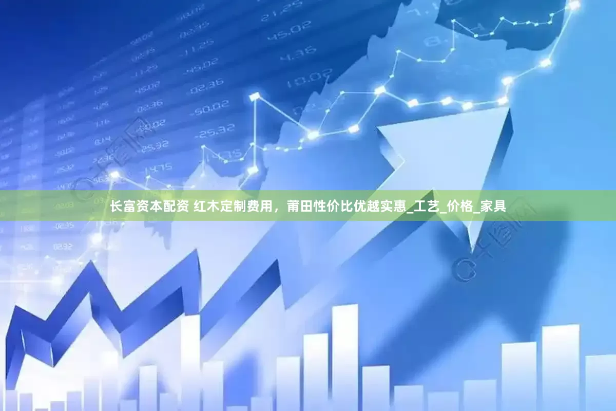 长富资本配资 红木定制费用，莆田性价比优越实惠_工艺_价格_家具