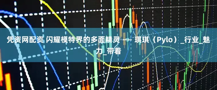 凭资网配资 闪耀模特界的多面精灵 —— 琪琪（Pylo）_行业_魅力_带着
