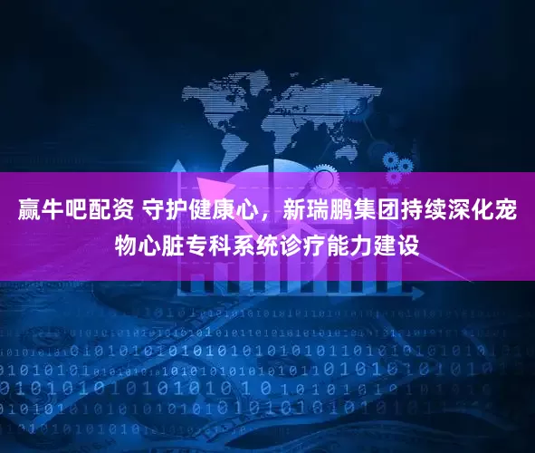 赢牛吧配资 守护健康心，新瑞鹏集团持续深化宠物心脏专科系统诊疗能力建设