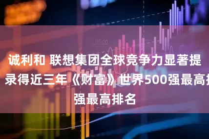 诚利和 联想集团全球竞争力显著提升，录得近三年《财富》世界500强最高排名