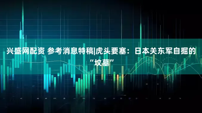 兴盛网配资 参考消息特稿|虎头要塞：日本关东军自掘的“坟墓”