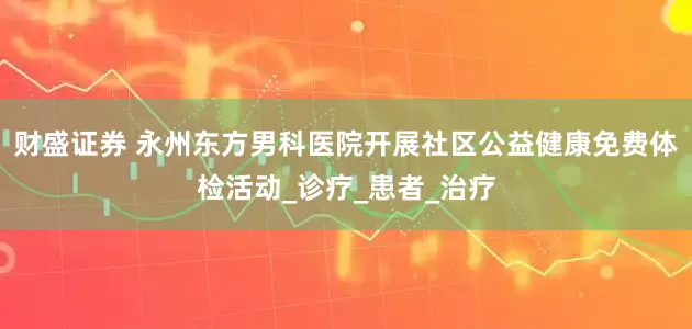 财盛证券 永州东方男科医院开展社区公益健康免费体检活动_诊疗_患者_治疗