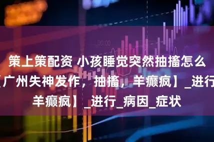 策上策配资 小孩睡觉突然抽搐怎么回事？——【广州失神发作，抽搐，羊癫疯】_进行_病因_症状