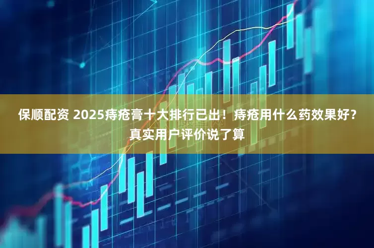 保顺配资 2025痔疮膏十大排行已出！痔疮用什么药效果好？真实用户评价说了算