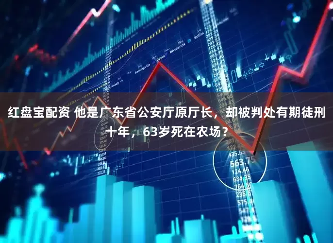 红盘宝配资 他是广东省公安厅原厅长，却被判处有期徒刑十年，63岁死在农场？