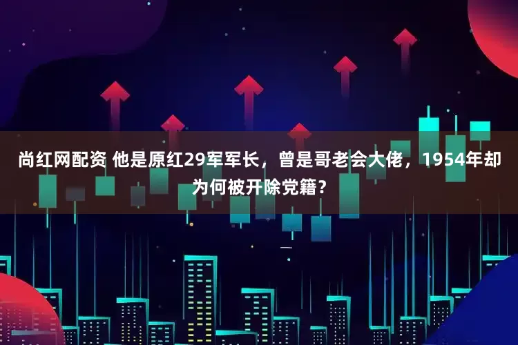 尚红网配资 他是原红29军军长，曾是哥老会大佬，1954年却为何被开除党籍？