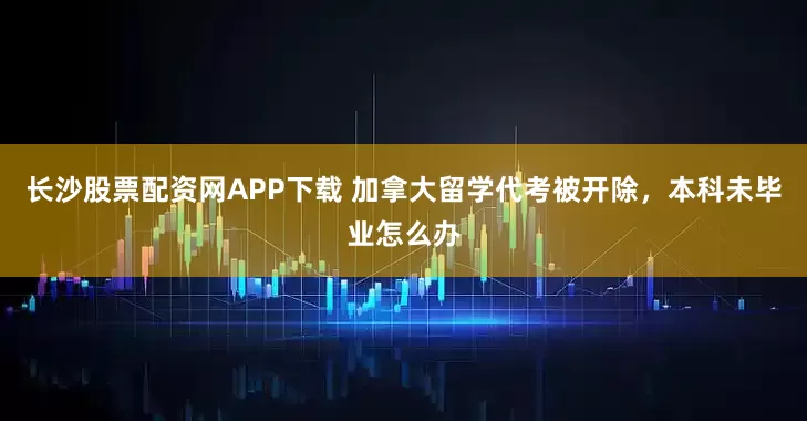 长沙股票配资网APP下载 加拿大留学代考被开除，本科未毕业怎么办