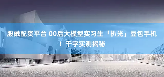 股融配资平台 00后大模型实习生「扒光」豆包手机!千字实测揭秘