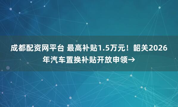 成都配资网平台 最高补贴1.5万元！韶关2026年汽车置换补贴开放申领→