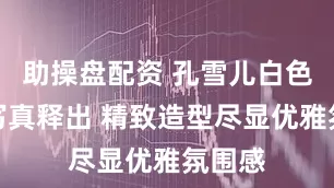 助操盘配资 孔雪儿白色礼服写真释出 精致造型尽显优雅氛围感