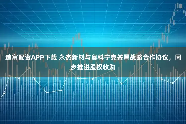 造富配资APP下载 永杰新材与奥科宁克签署战略合作协议，同步推进股权收购