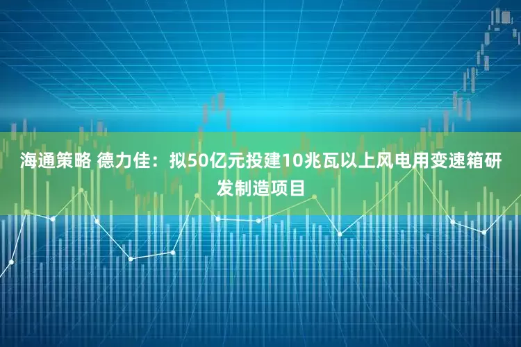 海通策略 德力佳：拟50亿元投建10兆瓦以上风电用变速箱研发制造项目