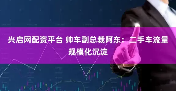 兴启网配资平台 帅车副总裁阿东：二手车流量规模化沉淀