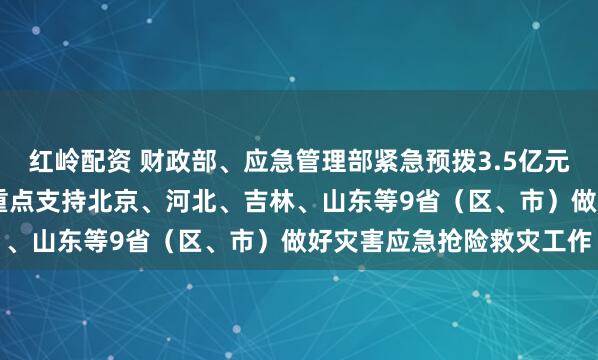 红岭配资 财政部、应急管理部紧急预拨3.5亿元中央自然灾害救灾资金 重点支持北京、河北、吉林、山东等9省（区、市）做好灾害应急抢险救灾工作