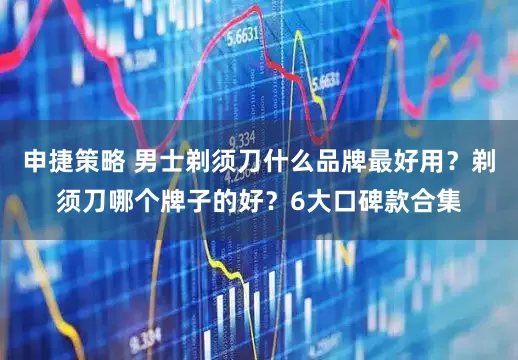 申捷策略 男士剃须刀什么品牌最好用？剃须刀哪个牌子的好？6大口碑款合集